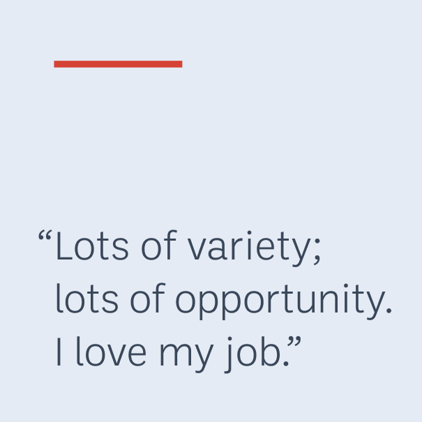 “Lots of variety; lots of opportunity. I love my job.”